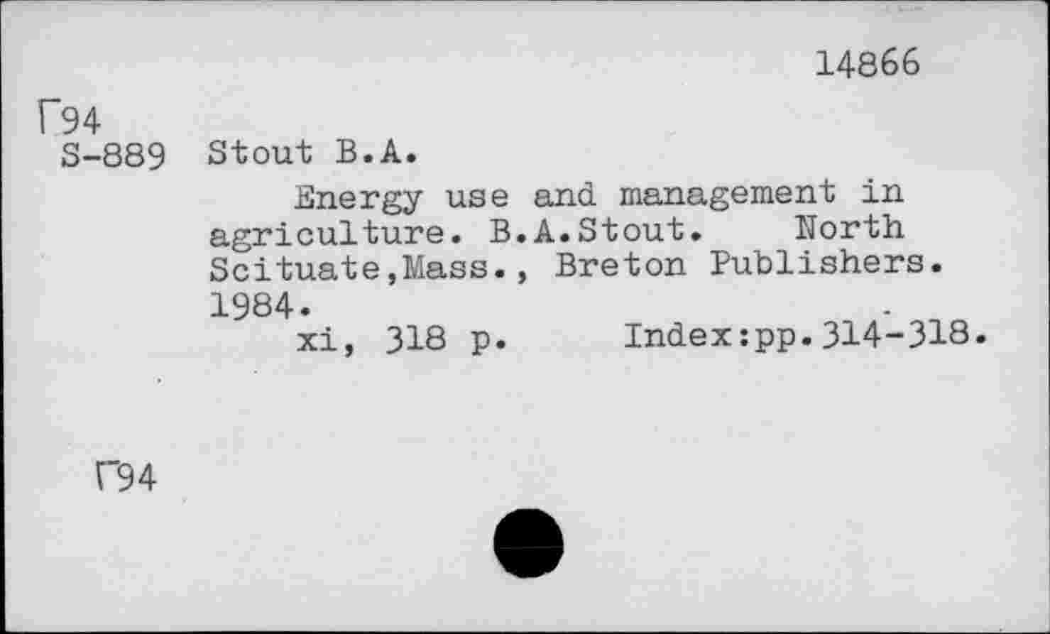 ﻿14866
f94
8-889
Stout B.A.
Energy use and management in agriculture. B.A.Stout. North Scituate,Mass., Breton Publishers. 1984.
xi, 318 p. Index:pp.314-318
C94